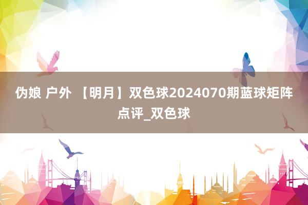 伪娘 户外 【明月】双色球2024070期蓝球矩阵点评_双色球