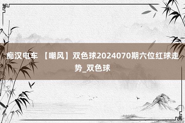 痴汉电车 【嘲风】双色球2024070期六位红球走势_双色球