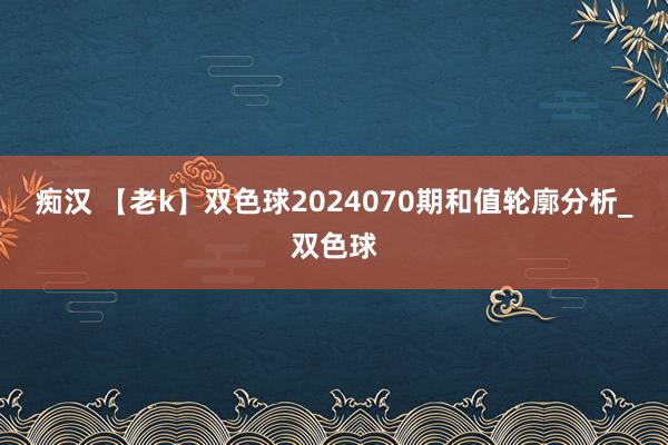 痴汉 【老k】双色球2024070期和值轮廓分析_双色球