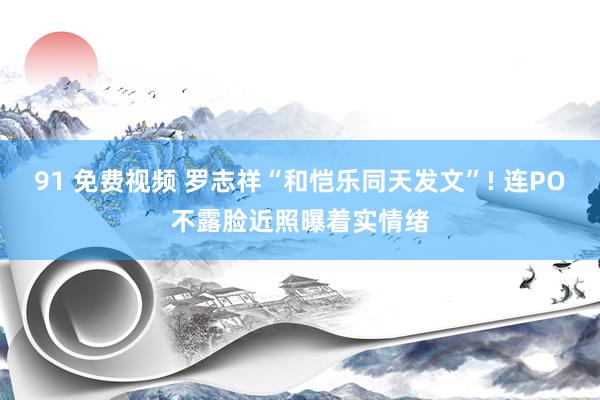 91 免费视频 罗志祥“和恺乐同天发文”! 连PO不露脸近照曝着实情绪