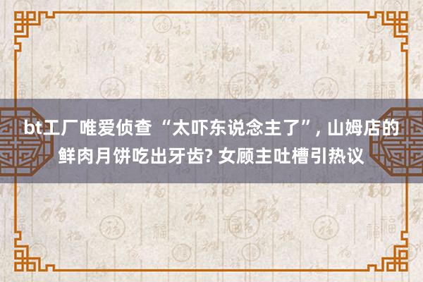 bt工厂唯爱侦查 “太吓东说念主了”， 山姆店的鲜肉月饼吃出牙齿? 女顾主吐槽引热议