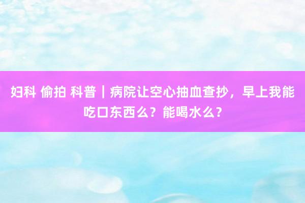 妇科 偷拍 科普｜病院让空心抽血查抄，早上我能吃口东西么？能喝水么？