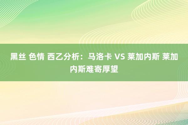 黑丝 色情 西乙分析：马洛卡 VS 莱加内斯 莱加内斯难寄厚望