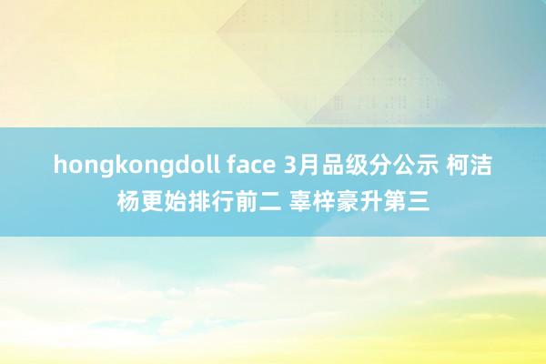 hongkongdoll face 3月品级分公示 柯洁杨更始排行前二 辜梓豪升第三