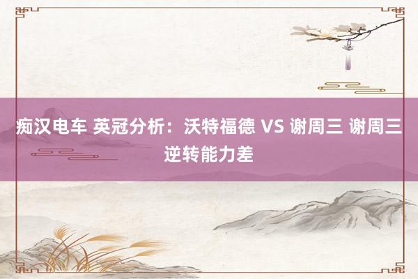 痴汉电车 英冠分析：沃特福德 VS 谢周三 谢周三逆转能力差