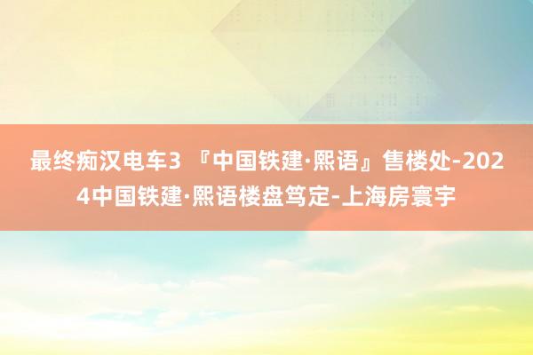 最终痴汉电车3 『中国铁建·熙语』售楼处-2024中国铁建·熙语楼盘笃定-上海房寰宇