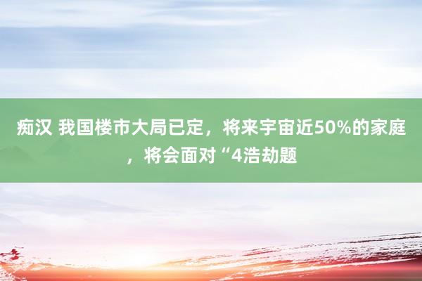 痴汉 我国楼市大局已定，将来宇宙近50%的家庭，将会面对“4浩劫题