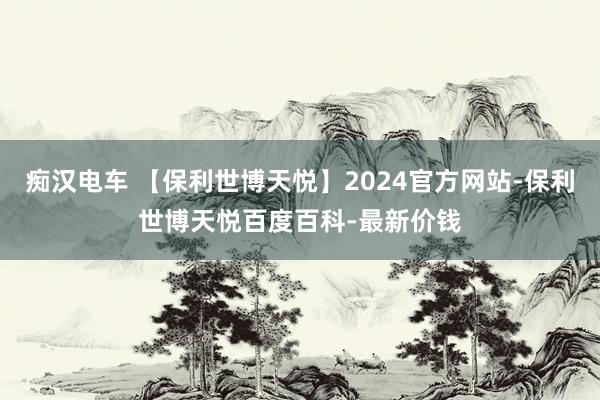 痴汉电车 【保利世博天悦】2024官方网站-保利世博天悦百度百科-最新价钱