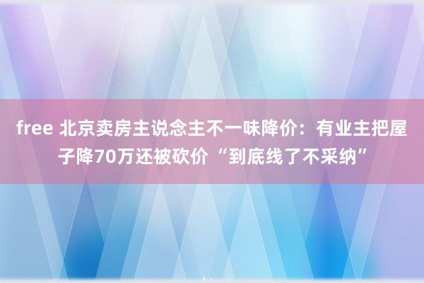 free 北京卖房主说念主不一味降价：有业主把屋子降70万还被砍价 “到底线了不采纳”