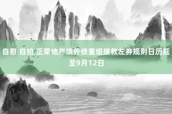 自慰 自拍 正荣地产境外债重组援救左券规则日历延至9月12日