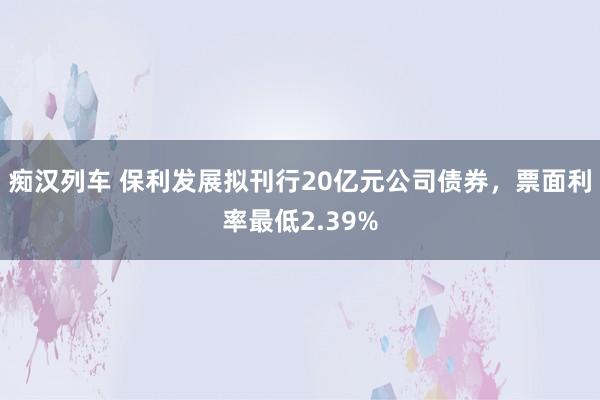 痴汉列车 保利发展拟刊行20亿元公司债券，票面利率最低2.39%