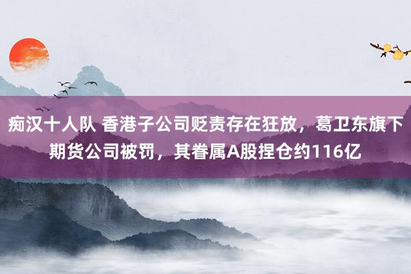 痴汉十人队 香港子公司贬责存在狂放，葛卫东旗下期货公司被罚，其眷属A股捏仓约116亿