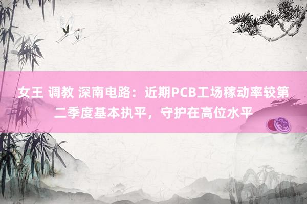 女王 调教 深南电路：近期PCB工场稼动率较第二季度基本执平，守护在高位水平