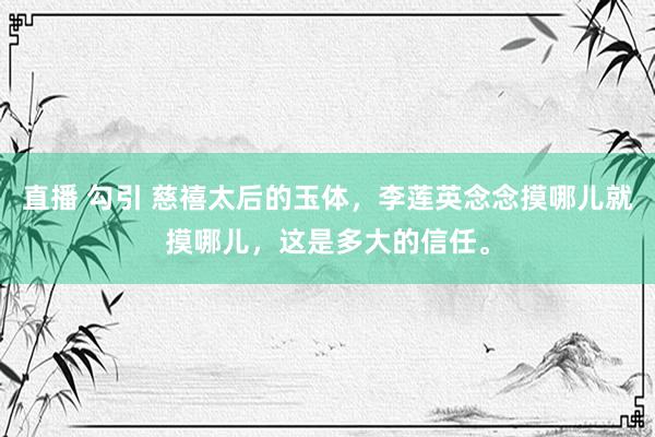 直播 勾引 慈禧太后的玉体，李莲英念念摸哪儿就摸哪儿，这是多大的信任。