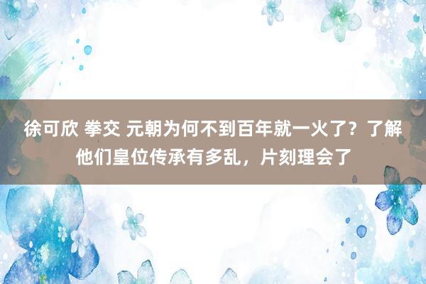 徐可欣 拳交 元朝为何不到百年就一火了？了解他们皇位传承有多乱，片刻理会了