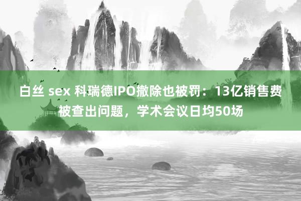 白丝 sex 科瑞德IPO撤除也被罚：13亿销售费被查出问题，学术会议日均50场