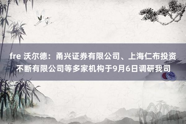 fre 沃尔德：甬兴证券有限公司、上海仁布投资不断有限公司等多家机构于9月6日调研我司