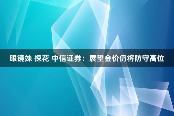 眼镜妹 探花 中信证券：展望金价仍将防守高位