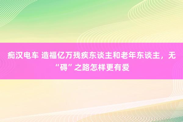 痴汉电车 造福亿万残疾东谈主和老年东谈主，无“碍”之路怎样更有爱