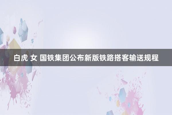 白虎 女 国铁集团公布新版铁路搭客输送规程