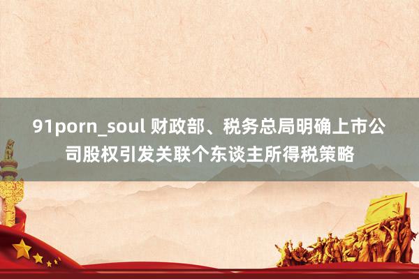 91porn_soul 财政部、税务总局明确上市公司股权引发关联个东谈主所得税策略