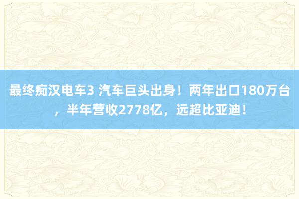 最终痴汉电车3 汽车巨头出身！两年出口180万台，半年营收2778亿，远超比亚迪！