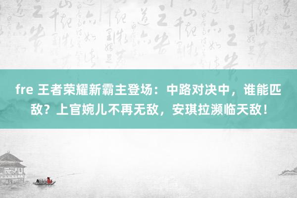 fre 王者荣耀新霸主登场：中路对决中，谁能匹敌？上官婉儿不再无敌，安琪拉濒临天敌！