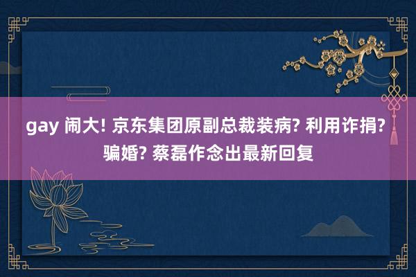 gay 闹大! 京东集团原副总裁装病? 利用诈捐? 骗婚? 蔡磊作念出最新回复