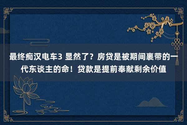 最终痴汉电车3 显然了？房贷是被期间裹带的一代东谈主的命！贷款是提前奉献剩余价值