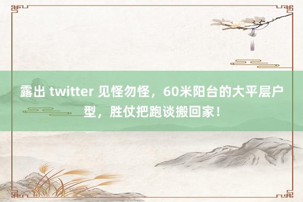 露出 twitter 见怪勿怪，60米阳台的大平层户型，胜仗把跑谈搬回家！