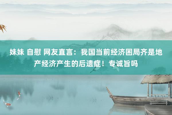 妹妹 自慰 网友直言：我国当前经济困局齐是地产经济产生的后遗症！专诚旨吗