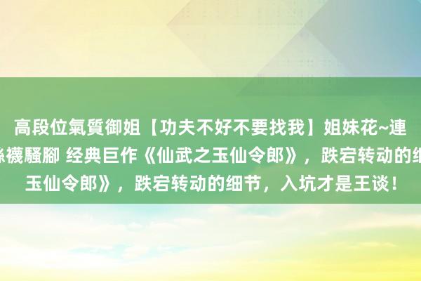 高段位氣質御姐【功夫不好不要找我】姐妹花~連體絲襪~大奶晃動~絲襪騷腳 经典巨作《仙武之玉仙令郎》，跌宕转动的细节，入坑才是王谈！