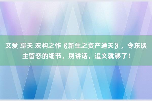 文爱 聊天 宏构之作《新生之资产通天》，令东谈主留恋的细节，别讲话，追文就够了！