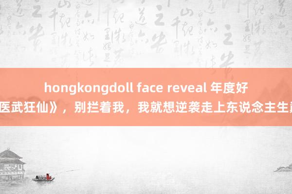 hongkongdoll face reveal 年度好书《医武狂仙》，别拦着我，我就想逆袭走上东说念主生巅峰！