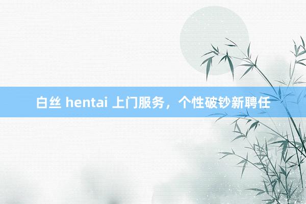 白丝 hentai 上门服务，个性破钞新聘任