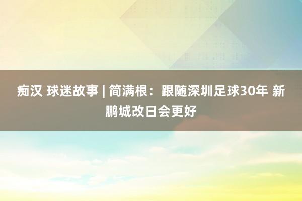 痴汉 球迷故事 | 简满根：跟随深圳足球30年 新鹏城改日会更好