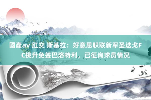 國產av 肛交 斯基拉：好意思职联新军圣迭戈FC挑升免签巴洛特利，已征询球员情况