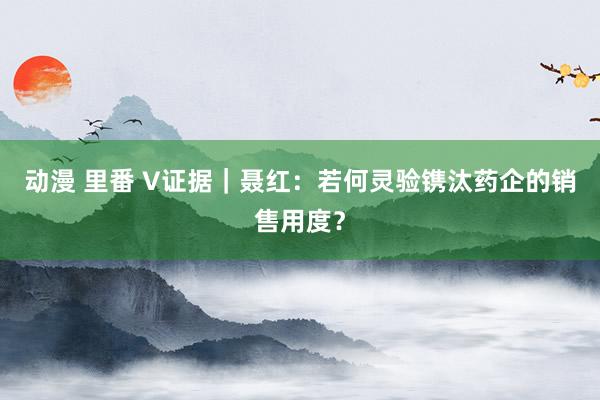 动漫 里番 V证据｜聂红：若何灵验镌汰药企的销售用度？