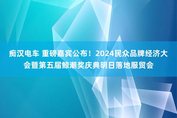 痴汉电车 重磅嘉宾公布！2024民众品牌经济大会暨第五届鲸潮奖庆典明日落地服贸会