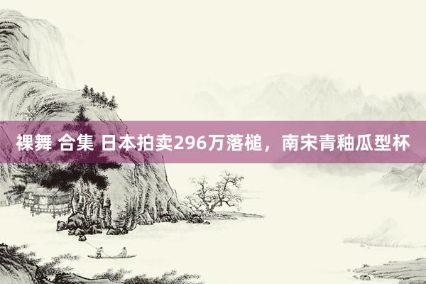 裸舞 合集 日本拍卖296万落槌，南宋青釉瓜型杯