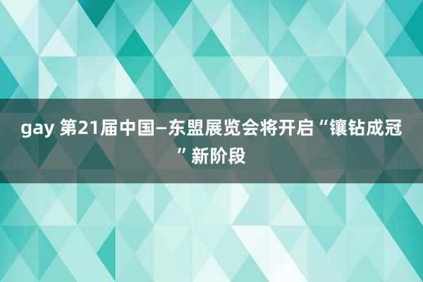 gay 第21届中国—东盟展览会将开启“镶钻成冠”新阶段