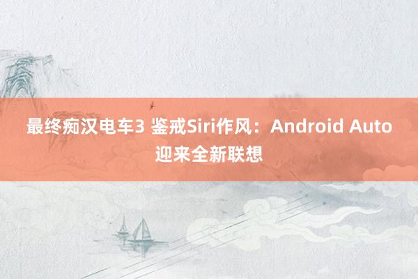 最终痴汉电车3 鉴戒Siri作风：Android Auto迎来全新联想