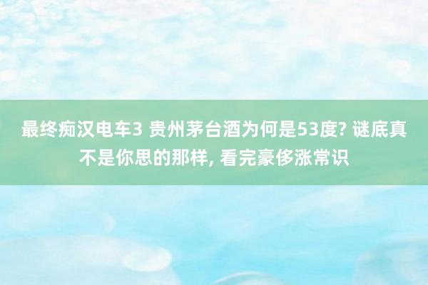 最终痴汉电车3 贵州茅台酒为何是53度? 谜底真不是你思的那样， 看完豪侈涨常识