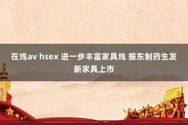 在线av hsex 进一步丰富家具线 振东制药生发新家具上市