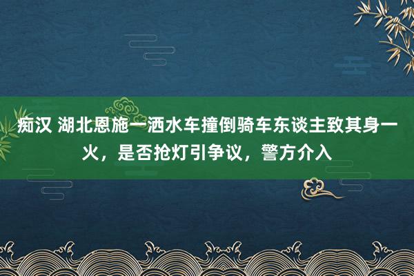 痴汉 湖北恩施一洒水车撞倒骑车东谈主致其身一火，是否抢灯引争议，警方介入