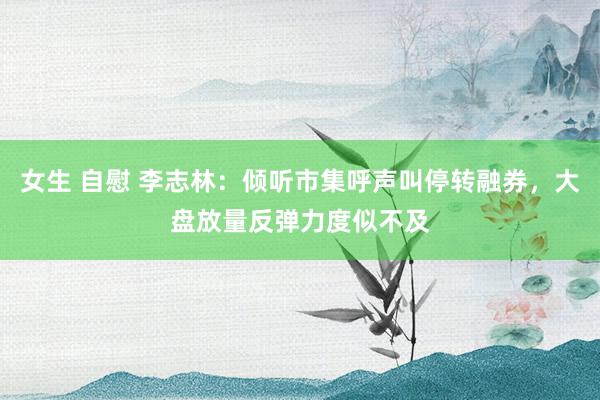 女生 自慰 李志林：倾听市集呼声叫停转融券，大盘放量反弹力度似不及