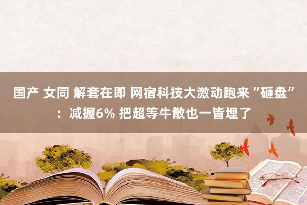 国产 女同 解套在即 网宿科技大激动跑来“砸盘”：减握6% 把超等牛散也一皆埋了