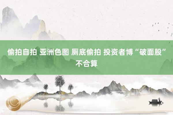 偷拍自拍 亚洲色图 厕底偷拍 投资者博“破面股”不合算