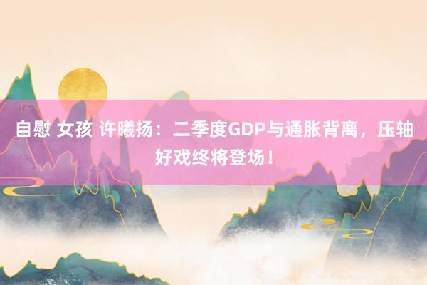 自慰 女孩 许曦扬：二季度GDP与通胀背离，压轴好戏终将登场！