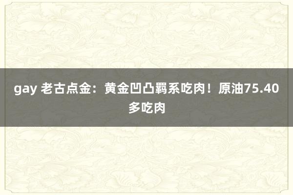 gay 老古点金：黄金凹凸羁系吃肉！原油75.40多吃肉